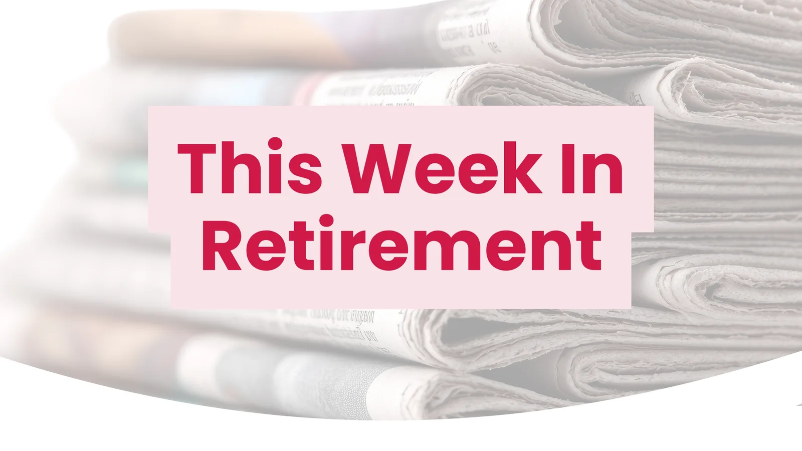 This Week In Retirement title card over a stack of folded newspapers.